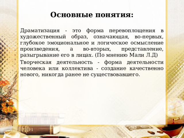 Основные понятия: Драматизация - это форма перевоплощения в художественный образ, означающая, во-первых, глубокое эмоциональное и логическое осмысление произведения, а во-вторых, представление, разыгрывание его в лицах. (По мнению Мали Л.Д) Творческая деятельность - форма деятельности человека или коллектива - создание качественно нового, никогда ранее не существовавшего. 