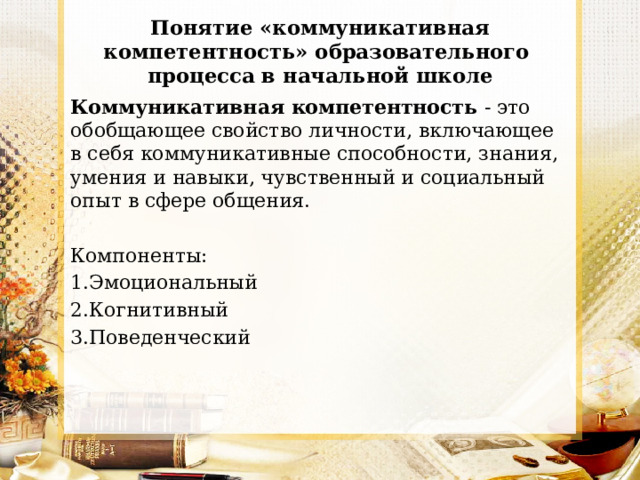 Понятие «коммуникативная компетентность» образовательного процесса в начальной школе Коммуникативная компетентность - это обобщающее свойство личности, включающее в себя коммуникативные способности, знания, умения и навыки, чувственный и социальный опыт в сфере общения. Компоненты: 1.Эмоциональный 2.Когнитивный 3.Поведенческий 