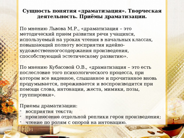 Сущность понятия «драматизация». Творческая деятельность. Приёмы драматизации. По мнению Львова М.Р., «драматизация – это методический прием развития речи учащихся, используемый на уроках чтения в начальных классах, повышающий полноту восприятия идейно-художественногосодержания произведения, способствующий эстетическому развитию». По мнению Кубасовой О.В., «драматизация – это есть послесловие того психологического процесса, при котором все виденное, слышанное и прочитанное вновь продумывается, переживается и воспроизводится при помощи слова, интонации, жеста, мимики, позы, группировки». Приемы драматизации: восприятия текста; произнесение отдельной реплики героя произведения; чтение по ролям с опорой на интонацию. 