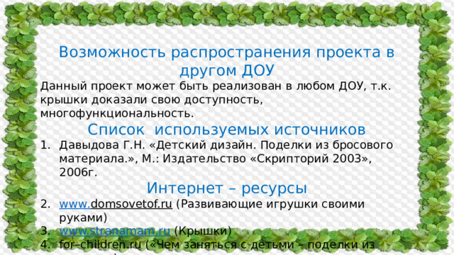 Возможность распространения проекта в другом ДОУ Данный проект может быть реализован в любом ДОУ, т.к. крышки доказали свою доступность, многофункциональность. Список используемых источников Давыдова Г.Н. «Детский дизайн. Поделки из бросового материала.», М.: Издательство «Скрипторий 2003», 2006г. Интернет – ресурсы www . domsovetof.ru  (Развивающие игрушки своими руками) www.stranamam.ru  (Крышки) for–children.ru («Чем заняться с детьми – поделки из крышек») 