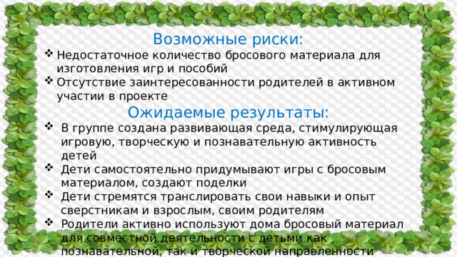 Возможные риски: Недостаточное количество бросового материала для изготовления игр и пособий Отсутствие заинтересованности родителей в активном участии в проекте Ожидаемые результаты: В группе создана развивающая среда, стимулирующая игровую, творческую и познавательную активность детей Дети самостоятельно придумывают игры с бросовым материалом, создают поделки Дети стремятся транслировать свои навыки и опыт сверстникам и взрослым, своим родителям Родители активно используют дома бросовый материал для совместной деятельности с детьми как познавательной, так и творческой направленности 