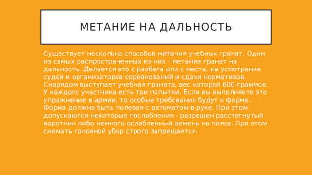 Метание на дальность Существует несколько способов метания учебных гранат. Один из самых распространенных из них - метание гранат на дальность. Делается это с разбега или с места, на усмотрение судей и организаторов соревнований и сдачи нормативов. Снарядом выступает учебная граната, вес которой 600 граммов. У каждого участника есть три попытки. Если вы выполняете это упражнение в армии, то особые требования будут к форме. Форма должна быть полевая с автоматом в руке. При этом допускаются некоторые послабления - разрешен расстегнутый воротник либо немного ослабленный ремень на поясе. При этом снимать головной убор строго запрещается. 
