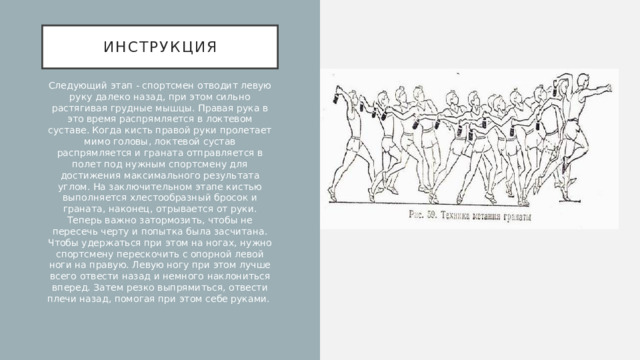 Инструкция Следующий этап - спортсмен отводит левую руку далеко назад, при этом сильно растягивая грудные мышцы. Правая рука в это время распрямляется в локтевом суставе. Когда кисть правой руки пролетает мимо головы, локтевой сустав распрямляется и граната отправляется в полет под нужным спортсмену для достижения максимального результата углом. На заключительном этапе кистью выполняется хлестообразный бросок и граната, наконец, отрывается от руки. Теперь важно затормозить, чтобы не пересечь черту и попытка была засчитана. Чтобы удержаться при этом на ногах, нужно спортсмену перескочить с опорной левой ноги на правую. Левую ногу при этом лучше всего отвести назад и немного наклониться вперед. Затем резко выпрямиться, отвести плечи назад, помогая при этом себе руками. 