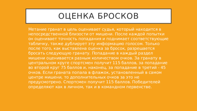 Оценка бросков Метание гранат в цель оценивает судья, который находится в непосредственной близости от мишени. После каждой попытки он оценивает точность попадания и поднимает соответствующие табличку, также дублирует эту информацию голосом. Только после того, как выставлена оценка за бросок, разрешается бросать следующую гранату. Попадание в каждый раздел мишени оценивается разным количеством очков. За гранату в центральном круге спортсмен получит 115 баллов, за попадание во второй круг 75 баллов и, наконец, за попадание в третий - 45 очков. Если граната попала в флажок, установленный в самом центре мишени, то дополнительных очков за это не предусмотрено. Спортсмен получит 115 баллов. Победителей определяют как в личном, так и в командном первенстве. 