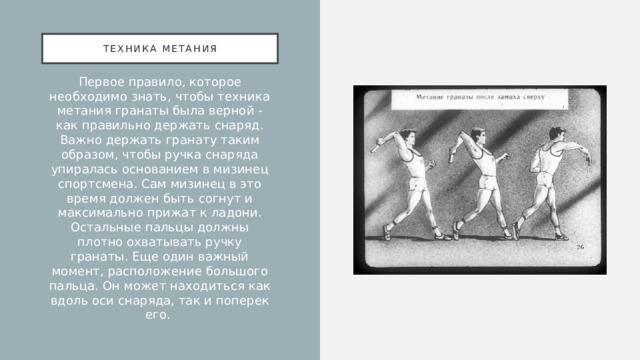Техника метания Первое правило, которое необходимо знать, чтобы техника метания гранаты была верной - как правильно держать снаряд. Важно держать гранату таким образом, чтобы ручка снаряда упиралась основанием в мизинец спортсмена. Сам мизинец в это время должен быть согнут и максимально прижат к ладони. Остальные пальцы должны плотно охватывать ручку гранаты. Еще один важный момент, расположение большого пальца. Он может находиться как вдоль оси снаряда, так и поперек его. 