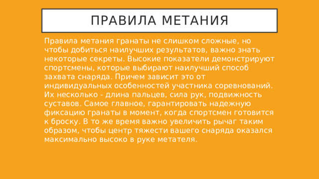 Правила метания Правила метания гранаты не слишком сложные, но чтобы добиться наилучших результатов, важно знать некоторые секреты. Высокие показатели демонстрируют спортсмены, которые выбирают наилучший способ захвата снаряда. Причем зависит это от индивидуальных особенностей участника соревнований. Их несколько - длина пальцев, сила рук, подвижность суставов. Самое главное, гарантировать надежную фиксацию гранаты в момент, когда спортсмен готовится к броску. В то же время важно увеличить рычаг таким образом, чтобы центр тяжести вашего снаряда оказался максимально высоко в руке метателя. 