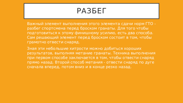 Разбег Важный элемент выполнения этого элемента сдачи норм ГТО - разбег спортсмена перед броском гранаты. Для того чтобы подготовиться к этому финишному усилию, есть два способа. Сам решающий элемент перед броском состоит в том, чтобы грамотно отвести снаряд. Зная эти небольшие хитрости можно добиться хороших результатов, выполняя метание гранаты. Техника выполнения при первом способе заключается в том, чтобы отвести снаряд прямо назад. Второй способ метания - отвести снаряд по дуге сначала вперед, потом вниз и в конце резко назад. 