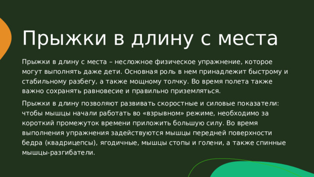 Прыжки в длину с места Прыжки в длину с места – несложное физическое упражнение, которое могут выполнять даже дети. Основная роль в нем принадлежит быстрому и стабильному разбегу, а также мощному толчку. Во время полета также важно сохранять равновесие и правильно приземляться. Прыжки в длину позволяют развивать скоростные и силовые показатели: чтобы мышцы начали работать во «взрывном» режиме, необходимо за короткий промежуток времени приложить большую силу. Во время выполнения упражнения задействуются мышцы передней поверхности бедра (квадрицепсы), ягодичные, мышцы стопы и голени, а также спинные мышцы-разгибатели. 