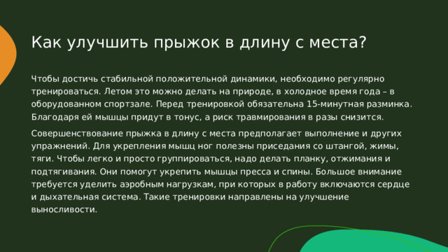 Как улучшить прыжок в длину с места? Чтобы достичь стабильной положительной динамики, необходимо регулярно тренироваться. Летом это можно делать на природе, в холодное время года – в оборудованном спортзале. Перед тренировкой обязательна 15-минутная разминка. Благодаря ей мышцы придут в тонус, а риск травмирования в разы снизится. Совершенствование прыжка в длину с места предполагает выполнение и других упражнений. Для укрепления мышц ног полезны приседания со штангой, жимы, тяги. Чтобы легко и просто группироваться, надо делать планку, отжимания и подтягивания. Они помогут укрепить мышцы пресса и спины. Большое внимание требуется уделить аэробным нагрузкам, при которых в работу включаются сердце и дыхательная система. Такие тренировки направлены на улучшение выносливости. 