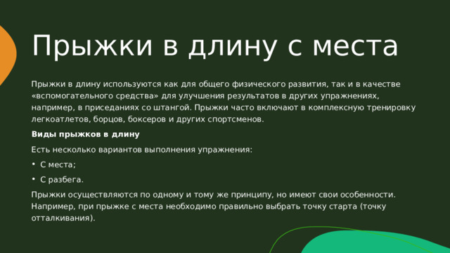 Прыжки в длину с места Прыжки в длину используются как для общего физического развития, так и в качестве «вспомогательного средства» для улучшения результатов в других упражнениях, например, в приседаниях со штангой. Прыжки часто включают в комплексную тренировку легкоатлетов, борцов, боксеров и других спортсменов. Виды прыжков в длину Есть несколько вариантов выполнения упражнения: С места; С разбега. Прыжки осуществляются по одному и тому же принципу, но имеют свои особенности. Например, при прыжке с места необходимо правильно выбрать точку старта (точку отталкивания). 