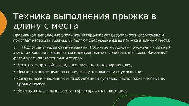 Техника выполнения прыжка в длину с места Правильное выполнение упражнения гарантирует безопасность спортсмена и помогает избежать травмы. Выделяют следующие фазы прыжка в длину с места: 1. Подготовка перед отталкиванием. Принятие исходного положения – важный этап, так как оно позволяет сконцентрироваться и собрать все силы. Начальной фазой здесь является линии старта. Встать у стартовой точки, расставить ноги на ширину плеч; Немного отвести руки за спину, согнуть в локтях и опустить вниз; Согнуть ноги в коленном и тазобедренном суставах, расположить первые по уровню носков; Не отрывать стопы от земли, зафиксировать положение. 