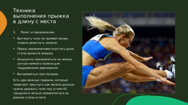 Техника выполнения прыжка в длину с места 3. Полет и приземление. Вытянуть тело по прямой линии, плавно разогнуть колени; Перед приземлением опустить руки, стопы вынести вперед; Аккуратно приземлиться на землю, согнув немного колени для поддержания равновесия; Выпрямиться при посадке. Есть два важных правила, которые помогают прыгнуть как можно дальше: нужно держать тело под углом 45 градусов и нельзя приземляться на ровные стопы и ноги. 