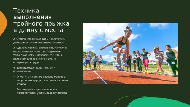 Техника выполнения тройного прыжка в длину с места 2. Оттолкнуться еще раз и «взлететь», действия аналогичны вышеописанным. 3. Сделать третий, завершающий толчок перед главным полетом. Подтянуть толчковую ногу к маховой, согнуть в коленном суставе, максимально придвинуть к груди. 4. Завершающая фаза – полет и приземление: Опустить на землю сначала маховую ногу, затем другую, наступив на линию старта; Без задержки сделать прыжок, помогая телом удлинить фазу полета. 