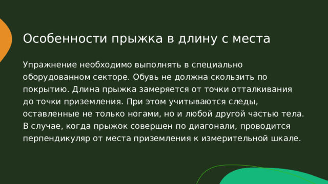 Особенности прыжка в длину с места Упражнение необходимо выполнять в специально оборудованном секторе. Обувь не должна скользить по покрытию. Длина прыжка замеряется от точки отталкивания до точки приземления. При этом учитываются следы, оставленные не только ногами, но и любой другой частью тела. В случае, когда прыжок совершен по диагонали, проводится перпендикуляр от места приземления к измерительной шкале. 