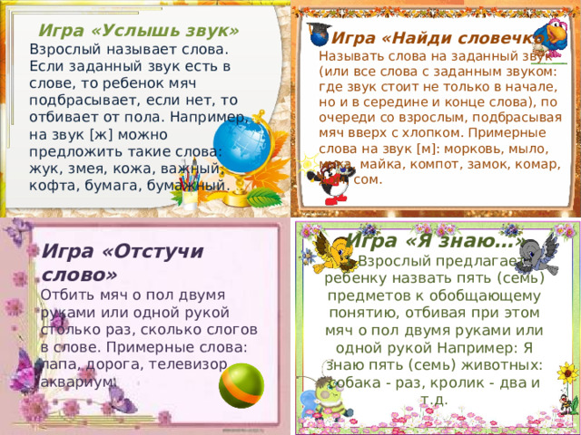  Игра «Услышь звук»  Взрослый называет слова. Если заданный звук есть в слове, то ребенок мяч подбрасывает, если нет, то отбивает от пола. Например, на звук [ж] можно предложить такие слова: жук, змея, кожа, важный, кофта, бумага, бумажный.    Игра «Найди словечко »  Называть слова на заданный звук (или все слова с заданным звуком: где звук стоит не только в начале, но и в середине и конце слова), по очереди со взрослым, подбрасывая мяч вверх с хлопком. Примерные слова на звук [м]: морковь, мыло, мука, майка, компот, замок, комар, дом, сом.   Игра «Я знаю…»  1.Взрослый предлагает ребенку назвать пять (семь) предметов к обобщающему понятию, отбивая при этом мяч о пол двумя руками или одной рукой Например: Я знаю пять (семь) животных: собака - раз, кролик - два и т.д. Игра «Отстучи слово»  Отбить мяч о пол двумя руками или одной рукой столько раз, сколько слогов в слове. Примерные слова: лапа, дорога, телевизор, аквариум.    