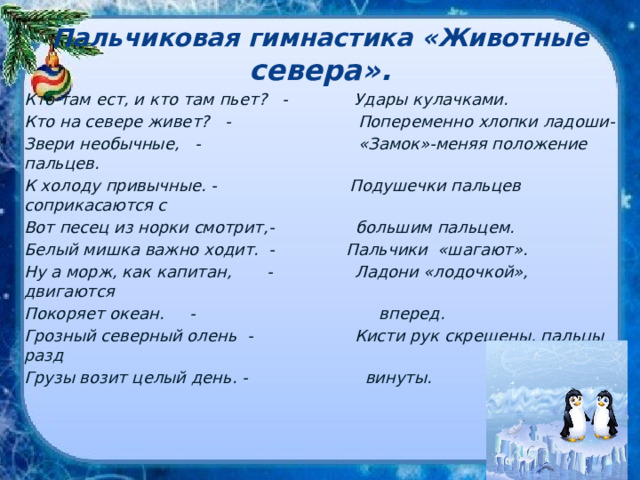 Пальчиковая гимнастика «Животные севера». Кто там ест, и кто там пьет? - Удары кулачками. Кто на севере живет? - Попеременно хлопки ладоши- Звери необычные, - «Замок»-меняя положение пальцев. К холоду привычные. - Подушечки пальцев соприкасаются с Вот песец из норки смотрит,- большим пальцем. Белый мишка важно ходит. - Пальчики «шагают». Ну а морж, как капитан, - Ладони «лодочкой», двигаются Покоряет океан. - вперед. Грозный северный олень - Кисти рук скрещены, пальцы разд Грузы возит целый день. - винуты. 
