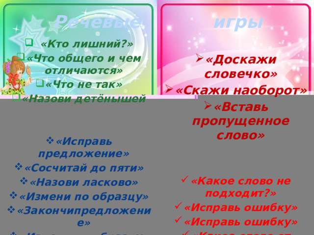Речевые игры «Кто лишний?» «Что общего и чем отличаются» «Что не так» «Назови детёнышей   «Доскажи словечко» «Скажи наоборот»  «Вставь пропущенное слово» «Вставь пропущенное слово» «Вставь пропущенное слово» «Вставь пропущенное слово» «Вставь пропущенное слово» «Исправь предложение» «Сосчитай до пяти» «Назови ласково» «Измени по образцу» «Закончипредложение» «Измени по образцу»   «Какое слово не подходит?» «Исправь ошибку» «Исправь ошибку» «Какое слово от других?» «Какое слово от других?» «Какое слово от других?»  