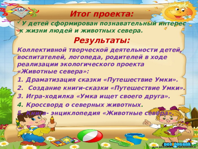 Итог проекта: У детей сформирован познавательный интерес к жизни людей и животных севера. Результаты: Коллективной творческой деятельности детей, воспитателей, логопеда, родителей в ходе реализации экологического проекта «Животные севера»: Драматизация сказки «Путешествие Умки».  Создание книги-сказки «Путешествие Умки». Игра-ходилка «Умка ищет своего друга». Кроссворд о северных животных . Книга- энциклопедия «Животные севера». 
