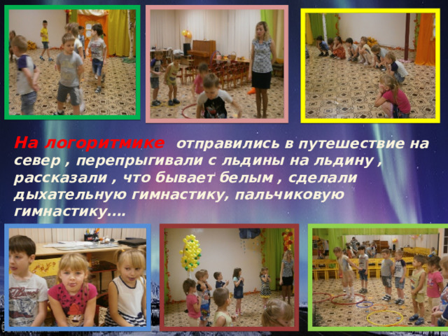 На логоритмике отправились в путешествие на север , перепрыгивали с льдины на льдину , рассказали , что бывает белым , сделали дыхательную гимнастику, пальчиковую гимнастику…. 