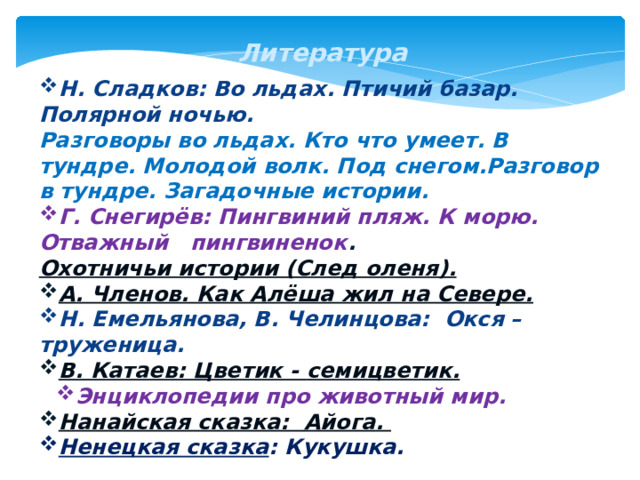 Литература Н. Сладков: Во льдах. Птичий базар. Полярной ночью. Разговоры во льдах. Кто что умеет. В тундре. Молодой волк. Под снегом.Разговор в тундре. Загадочные истории. Г. Снегирёв: Пингвиний пляж. К морю. Отважный пингвиненок .  Охотничьи истории (След оленя). А. Членов. Как Алёша жил на Севере. Н. Емельянова, В. Челинцова:  Окся – труженица. В. Катаев: Цветик - семицветик . Энциклопедии про животный мир. Энциклопедии про животный мир. Нанайская сказка:  Айога . Ненецкая сказка : Кукушка.                           54 