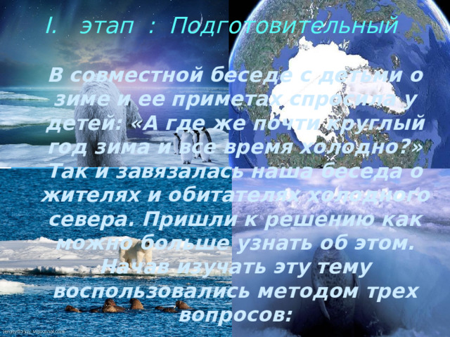  этап : Подготовительный    В совместной беседе с детьми о зиме и ее приметах спросила у детей: «А где же почти круглый год зима и все время холодно?» Так и завязалась наша беседа о жителях и обитателях холодного севера. Пришли к решению как можно больше узнать об этом.  Начав изучать эту тему воспользовались методом трех вопросов: 