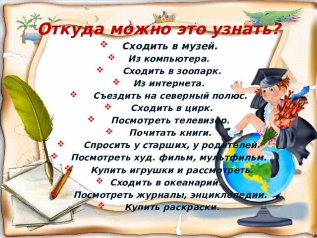 Откуда можно это узнать?  Сходить в музей.  Из компьютера.  Сходить в зоопарк.  Из интернета.  Съездить на северный полюс.  Сходить в цирк.  Посмотреть телевизор.  Почитать книги.  Спросить у старших, у родителей.  Посмотреть худ. фильм, мультфильм.  Купить игрушки и рассмотреть.  Сходить в океанарий.  Посмотреть журналы, энциклопедии.  Купить раскраски.  
