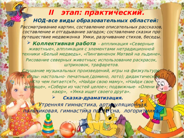 /Сказка-драматизация.    II этап: практический.  НОД-все виды образовательных областей: Рассматривание картин, составление описательных рассказов, составление и отгадывание загадок; составление сказки про путешествие медвежонка Умки, разучивание стихов, беседы. Коллективная работа – аппликация «Северные животные», аппликация с элементами нетрадиционной техники «Белый медведь», «Пингвиненок Матвей на льдине». Рисование северных животных; использование раскрасок, штриховок, трафаретов. Слушание музыкальных произведений, игры на физкультуре. 2. Игры- настольно- печатные,(домино, лото); дидактические «Кто чем питается?», «Найди свою маму», «Найди свое жилище», «Собери из частей целое»; подвижные- «Олени и каюр», «Умка ищет своего друга». Сказка-драматизация. Утренняя гимнастика, артикуляционная, пальчиковая, гимнастика после сна, логоритмика. 