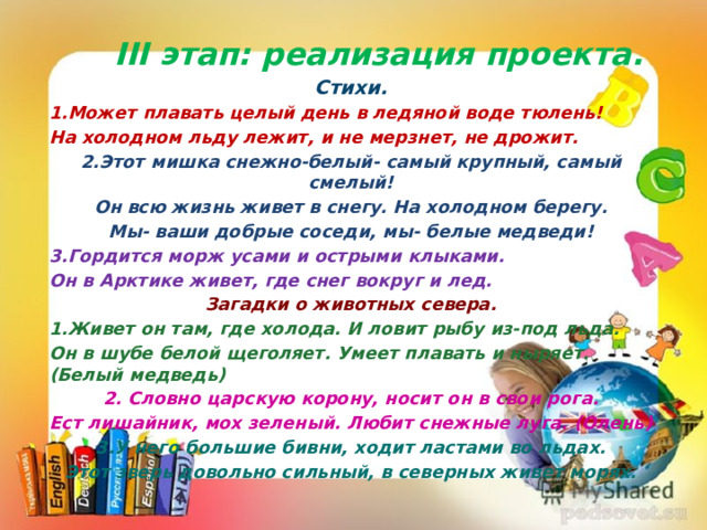  III этап: реализация проекта. Стихи. 1.Может плавать целый день в ледяной воде тюлень! На холодном льду лежит, и не мерзнет, не дрожит. 2.Этот мишка снежно-белый- самый крупный, самый смелый! Он всю жизнь живет в снегу. На холодном берегу. Мы- ваши добрые соседи, мы- белые медведи! 3.Гордится морж усами и острыми клыками. Он в Арктике живет, где снег вокруг и лед. Загадки о животных севера. 1.Живет он там, где холода. И ловит рыбу из-под льда. Он в шубе белой щеголяет. Умеет плавать и ныряет.(Белый медведь) 2. Словно царскую корону, носит он в свои рога. Ест лишайник, мох зеленый. Любит снежные луга. (Олень) 3.У него большие бивни, ходит ластами во льдах. Этот зверь довольно сильный, в северных живет морях.   