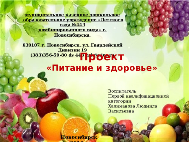 муниципальное казенное дошкольное  образовательное учреждение «Детского сада №443 комбинированного вида» г. Новосибирска  630107 г. Новосибирск, ул. Гвардейской Дивизии 19 (383)356-59-80 ds 443 nsk@nios.ru Проект «Питание и здоровье» Воспитатель Первой квалификационной категории Халиманова Людмила Васильевна Новосибирск 2016г. 