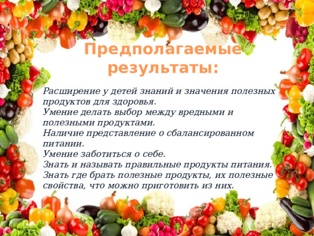 Предполагаемые результаты: Расширение у детей знаний и значения полезных продуктов для здоровья. Умение делать выбор между вредными и полезными продуктами. Наличие представление о сбалансированном питании. Умение заботиться о себе. Знать и называть правильные продукты питания. Знать где брать полезные продукты, их полезные свойства, что можно приготовить из них. 