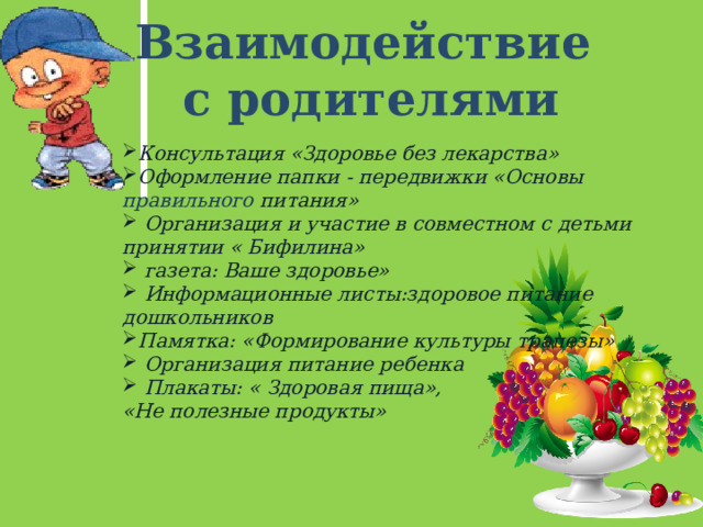 Взаимодействие с родителями Консультация «Здоровье без лекарства» Оформление папки - передвижки «Основы правильного питания»  Организация и участие в совместном с детьми принятии « Бифилина»  газета: Ваше здоровье»  Информационные листы:здоровое питание дошкольников Памятка: «Формирование культуры трапезы»  Организация питание ребенка  Плакаты: « Здоровая пища», «Не полезные продукты» 