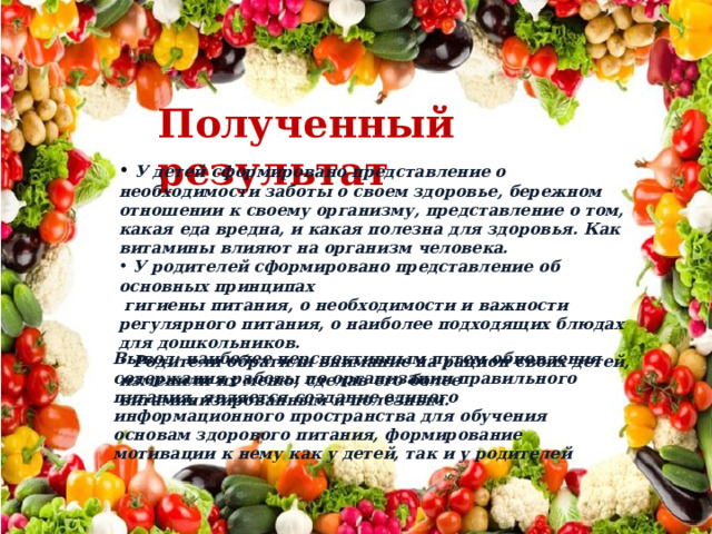 Полученный результат  У детей сформировано представление о необходимости заботы о своем здоровье, бережном отношении к своему организму, представление о том, какая еда вредна, и какая полезна для здоровья. Как витамины влияют на организм человека.  У родителей сформировано представление об основных принципах  гигиены питания, о необходимости и важности регулярного питания, о наиболее подходящих блюдах для дошкольников.  Родители обратили внимание на рацион своих детей, изменили их меню, сделав его более витаминизированным и полезным. Вывод: наиболее перспективным путем обновления содержания работы по организации правильного питания, является создание единого информационного пространства для обучения основам здорового питания, формирование мотивации к нему как у детей, так и у родителей 