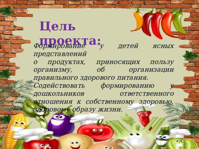 Цель проекта: Формирование у детей ясных представлений о продуктах, приносящих пользу организму, об организации правильного здорового питания. Содействовать формированию у дошкольников ответственного отношения к собственному здоровью, здоровому образу жизни. 