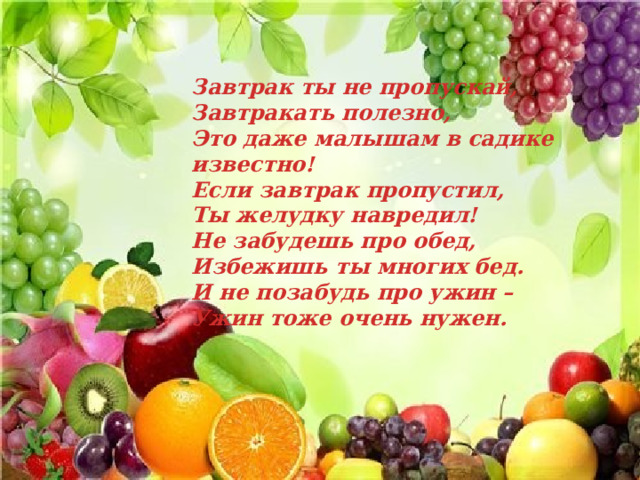 Завтрак ты не пропускай,  Завтракать полезно,  Это даже малышам в садике известно!  Если завтрак пропустил,  Ты желудку навредил!  Не забудешь про обед,  Избежишь ты многих бед.  И не позабудь про ужин –  Ужин тоже очень нужен. 