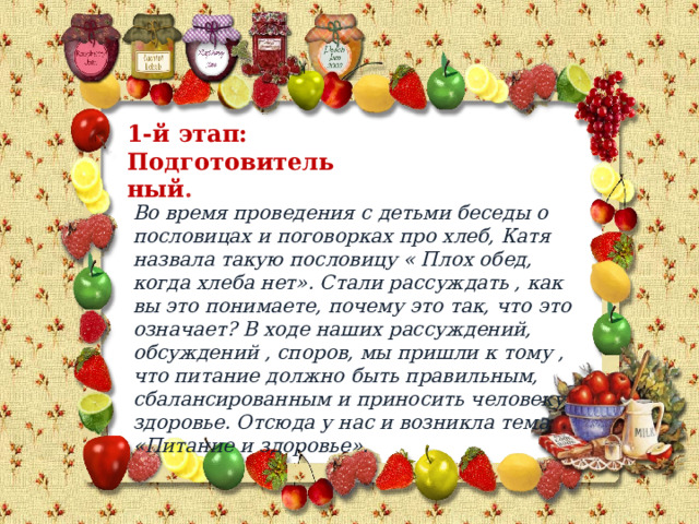 1-й этап: Подготовительный . Во время проведения с детьми беседы о пословицах и поговорках про хлеб, Катя назвала такую пословицу « Плох обед, когда хлеба нет». Стали рассуждать , как вы это понимаете, почему это так, что это означает? В ходе наших рассуждений, обсуждений , споров, мы пришли к тому , что питание должно быть правильным, сбалансированным и приносить человеку здоровье. Отсюда у нас и возникла тема «Питание и здоровье». 