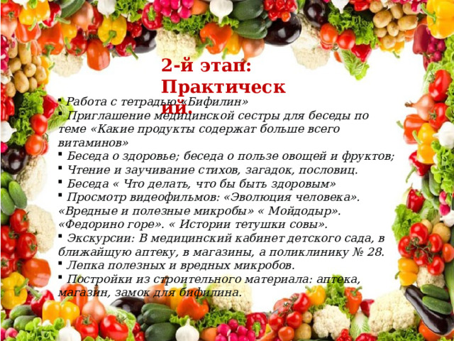 2-й этап: Практический.  Работа с тетрадью «Бифилин»  Приглашение медицинской сестры для беседы по теме «Какие продукты содержат больше всего витаминов»  Беседа о здоровье; беседа о пользе овощей и фруктов;  Чтение и заучивание стихов, загадок, пословиц.  Беседа « Что делать, что бы быть здоровым»  Просмотр видеофильмов: «Эволюция человека». «Вредные и полезные микробы» « Мойдодыр». «Федорино горе». « Истории тетушки совы».  Экскурсии: В медицинский кабинет детского сада, в ближайщую аптеку, в магазины, а поликлинику № 28.  Лепка полезных и вредных микробов.  Постройки из строительного материала: аптека, магазин, замок для бифилина. 