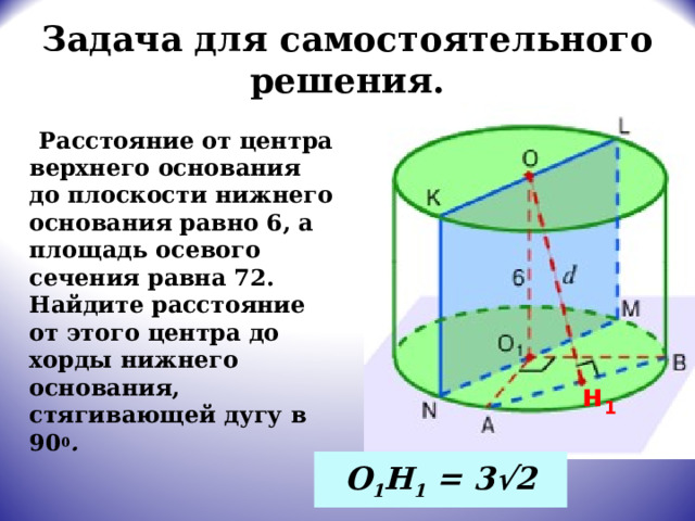 Задача для самостоятельного решения.  Расстояние от центра верхнего основания до плоскости нижнего основания равно 6, а площадь осевого сечения равна 72. Найдите расстояние от этого центра до хорды нижнего основания, стягивающей дугу в 90 0 . н 1 О 1 Н 1 = 3 √2 