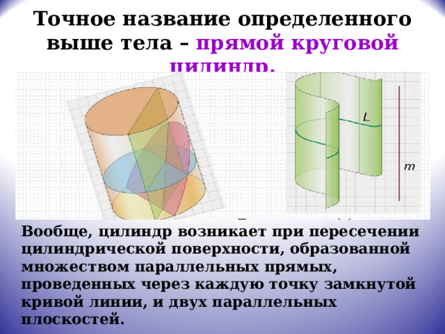 Точное название определенного выше тела – прямой круговой цилиндр.  Вообще, цилиндр возникает при пересечении цилиндрической поверхности, образованной множеством параллельных прямых, проведенных через каждую точку замкнутой кривой линии, и двух параллельных плоскостей. 