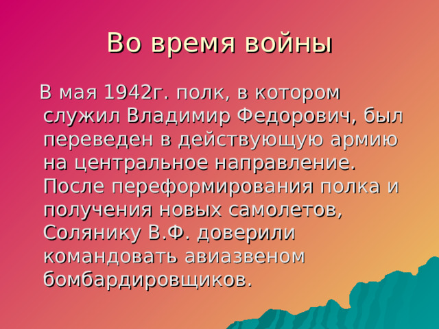 Во время войны  В мая 1942г. полк, в котором служил Владимир Федорович, был переведен в действующую армию на центральное направление. После переформирования полка и получения новых самолетов, Солянику В.Ф. доверили командовать авиазвеном бомбардировщиков.  