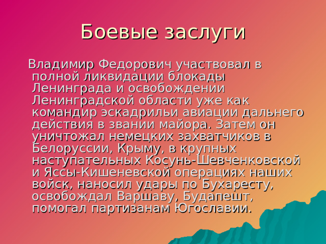 Боевые заслуги  Владимир Федорович участвовал в полной ликвидации блокады Ленинграда и освобождении Ленинградской области уже как командир эскадрильи авиации дальнего действия в звании майора. Затем он уничтожал немецких захватчиков в Белоруссии, Крыму, в крупных наступательных Косунь-Шевченковской и Яссы-Кишеневской операциях наших войск, наносил удары по Бухаресту, освобождал Варшаву, Будапешт, помогал партизанам Югославии.  