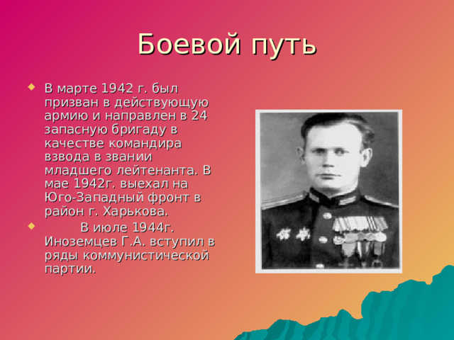 Боевой путь В марте 1942 г. был призван в действующую армию и направлен в 24 запасную бригаду в качестве командира взвода в звании младшего лейтенанта. В мае 1942г. выехал на Юго-Западный фронт в район г. Харькова.  В июле 1944г. Иноземцев Г.А. вступил в ряды коммунистической партии.  