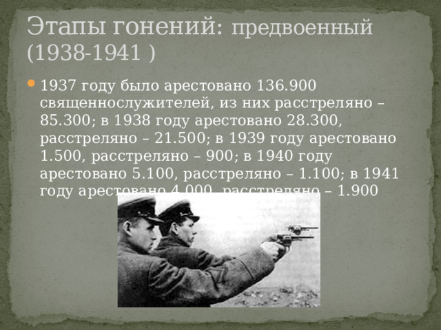 Этапы гонений: предвоенный (1938-1941 ) 1937 году было арестовано 136.900 священнослужителей, из них расстреляно – 85.300; в 1938 году арестовано 28.300, расстреляно – 21.500; в 1939 году арестовано 1.500, расстреляно – 900; в 1940 году арестовано 5.100, расстреляно – 1.100; в 1941 году арестовано 4.000, расстреляно – 1.900 