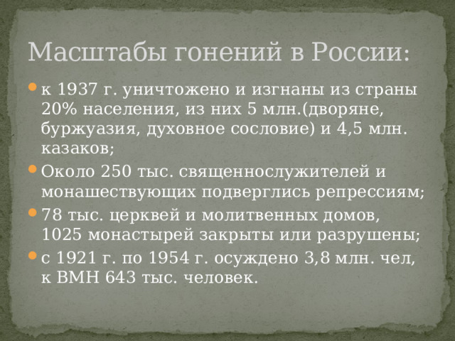 Масштабы гонений в России: к 1937 г. уничтожено и изгнаны из страны 20% населения, из них 5 млн.(дворяне, буржуазия, духовное сословие) и 4,5 млн. казаков; Около 250 тыс. священнослужителей и монашествующих подверглись репрессиям; 78 тыс. церквей и молитвенных домов, 1025 монастырей закрыты или разрушены; с 1921 г. по 1954 г. осуждено 3,8 млн. чел, к ВМН 643 тыс. человек. 