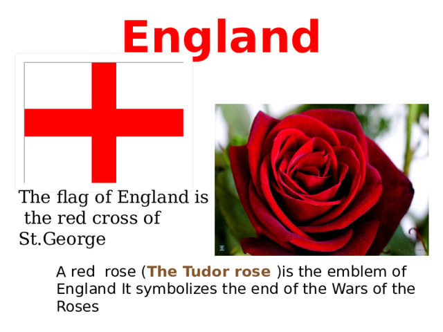 England The flag of England is  the red cross of St.George A red rose ( The Tudor rose )is the emblem of England It symbolizes the end of the Wars of the Roses 