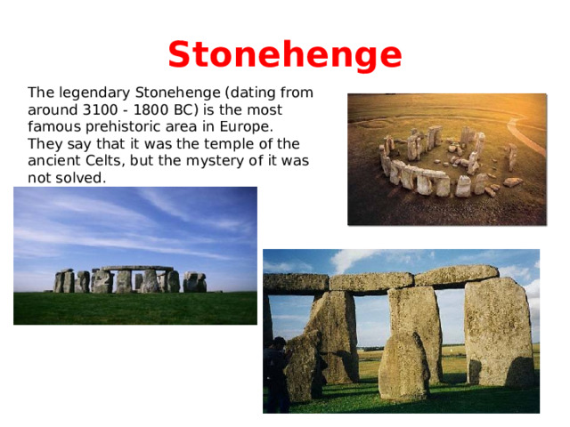 Stonehenge The legendary Stonehenge (dating from around 3100 - 1800 BC) is the most famous prehistoric area in Europe. They say that it was the temple of the ancient Celts, but the mystery of it was not solved. 