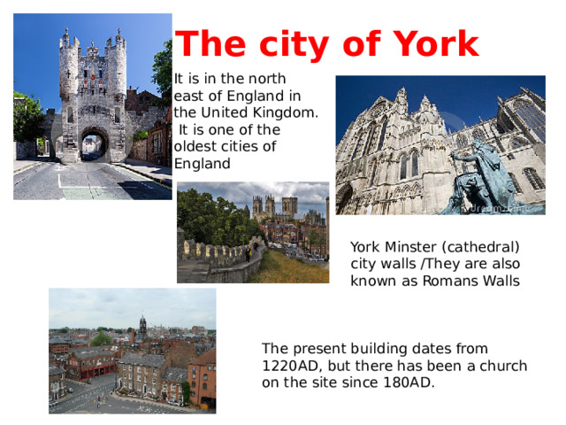 The city of York It is in the north east of England in the United Kingdom.  It is one of the oldest cities of England York Minster (cathedral) city walls /They are also known as Romans Walls The present building dates from 1220AD, but there has been a church on the site since 180AD. 