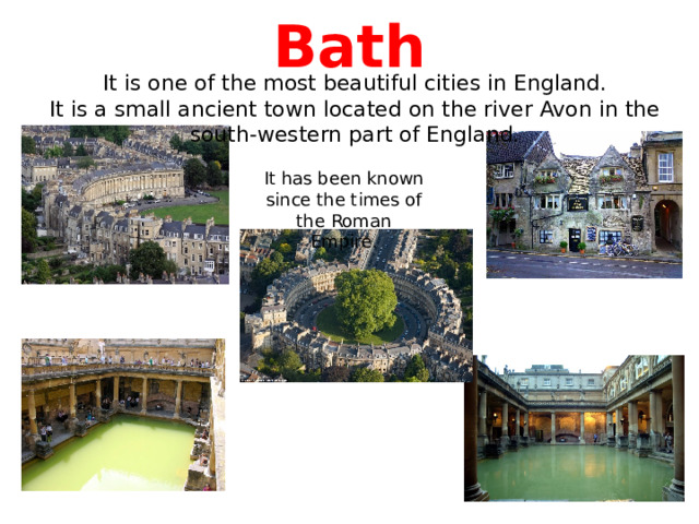  Bath   It is one of the most beautiful cities in England.  It is a small ancient town located on the river Avon in the south-western part of England. It has been known since the times of the Roman Empire. 