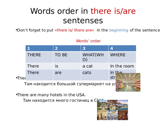 Words order in there is/are  sentenses Don’t forget to put «there is/ there are» in the beginning of the sentence Words’ order There is a large supermarket in the street.  Там находится большой супермаркет на улице. There are many hotels in the USA.  Там находится много гостиниц в США.   1 THERE 2 TO BE There 3 There is WHAT(WHO) 4 WHERE are a cat In the room cats In the street 