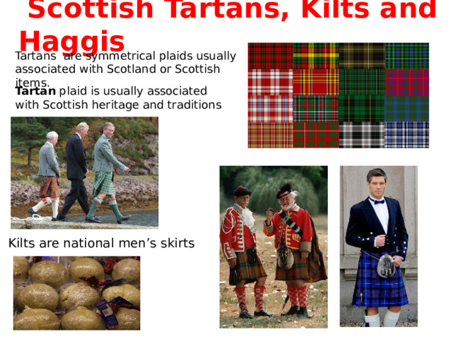  Scottish  Tartans, Kilts and Haggis Tartans are symmetrical plaids usually associated with Scotland or Scottish items. Tartan  plaid is usually associated with Scottish heritage and traditions Kilts are national men’s skirts 