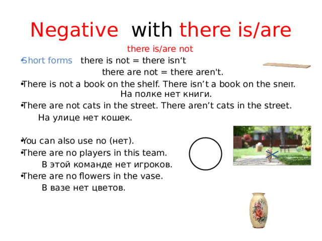 Negative with there is/are there is/are not Short forms there is not = there isn‘t  there are not = there aren't.  There is not a book on the shelf. There isn’t a book on the shelf. На полке нет книги. There are not cats in the street. There aren’t cats in the street.      На улице нет кошек. You can also use no (нет). There are no players in this team.      В этой команде нет игроков. There are no flowers in the vase.      В вазе нет цветов.    